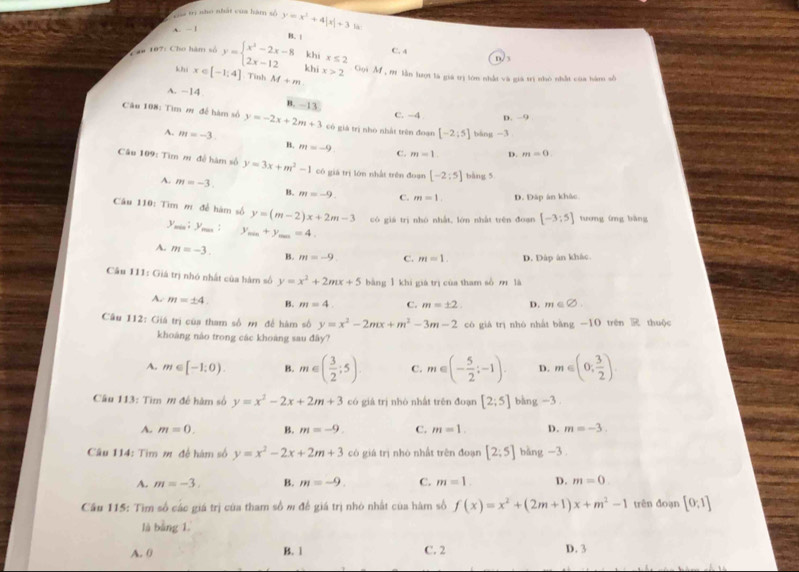 Tia trị nho nhất của hàm số
A. - 1 y=x^2+4|x|+3 là
Cau 197: Cho hàm số y=beginarrayl x^2-2x-8 2x-12endarray. B. 1
C. 4 n/ 3
khi x≤ 2
khi x∈ [-1;4] Tinh M+m
khī x>2 Gọi M , m lần lượt là giá trị lớn nhất và giá trị nhỏ nhất của hàm số
A. -14
B. -13
C. -4 D. -9
Câu 108: Tìm m để hàm số y=-2x+2m+3 có giá trị nho nhất trên đoạn [-2;5] bàng -3
A. m=-3. B. m=-9 C. m=1 D. m=0.
Câu 109: Tìm m đề hàm số y=3x+m^2-1 có giá trị lớn nhất trên đoạn [-2:5] bàng 5
A. m=-3. B. m=-9. C. m=1 D. Đập án khác
Câu 110: Tìm m để hàm số y=(m-2)x+2m-3 có giá trị nhó nhất, lớn nhất trên đoạn [-3:5] tương ứng bàng
y_min:y_max:y_max+y_max=4.
A. m=-3. B. m=-9 C. m=1. D. Đáp ân khác
Câu 111: Giá trị nhó nhất của hàm số y=x^2+2mx+5 bằng 1 khi giá trị của tham số m là
A. m=± 4. B. m=4. C. m=± 2 D. m∈ varnothing .
Câu 112: Giá trị của tham số mỹ để hàm số y=x^2-2mx+m^2-3m-2 có giá trị nhó nhất b_1d g-1 O trên R thuộc
khoáng nào trong các khoàng sau đây?
A. m∈ [-1:0). B. m∈ ( 3/2 ;5). C. m∈ (- 5/2 ;-1). D. m∈ (0, 3/2 )
âu 113: Tìm m đề hàm số y=x^2-2x+2m+3 có giá trị nhó nhất trên đoạn [2;5] bàng -3
A. m=0. B. m=-9. C. m=1. D. m=-3.
Câu 114: Tìm m đề hàm số y=x^2-2x+2m+3 có giá trị nhỏ nhất trên đoạn [2:5] bàng -3.
A. m=-3. B. m=-9. C. m=1. D. m=0
Cầu 115: Tìm số các giá trị của tham số m đề giá trị nhỏ nhất của hàm số f(x)=x^2+(2m+1)x+m^2-1 trên đoạn [0:1]
là bàng 1.
A. 0 B. 1 C. 2 D. 3