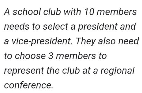 A school club with 10 members 
needs to select a president and 
a vice-president. They also need 
to choose 3 members to 
represent the club at a regional 
conference.