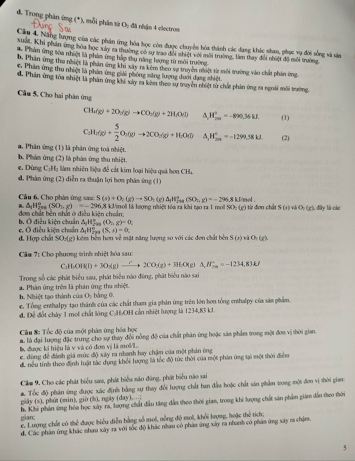 d. Trong phản ứng (*), mỗi phân tử O₂ đã nhận 4 electron
Câu 4. Năng lượng của các phản ứng hóa học còn được chuyển hóa thành các dạng khác nhau, phục vụ đời sống và sản
xuất. Khi phản ứng hóa học xảy ra thường có sự trao đổi nhiệt với môi trường, làm thay đổi nhiệt độ môi trường.
a. Phản ứng tỏa nhiệt là phản ứng hấp thụ năng lượng từ môi trường.
b. Phản ứng thu nhiệt là phản ứng khi xảy ra kèm theo sự truyền nhiệt từ môi trường vào chất phản ứng.
c. Phản ứng thu nhiệt là phản ứng giải phóng năng lượng dưới dạng nhiệt.
d. Phản ứng tỏa nhiệt là phản ứng khi xảy ra kèm theo sự truyền nhiệt từ chất phản ứng ra ngoài môi trường.
Câu 5. Cho hai phản ứng
CH_4(g)+2O_2(g)to CO_2(g)+2H_2O(l) △, H_(298)^0=-890,36kJ. (1)
C_2H_2(g)+ 5/2 O_2(g)to 2CO_2(g)+H_2O(l) H_(298)^0=-1299,58kJ. (2)
a. Phản ứng (1) là phản ứng toả nhiệt.
b. Phản ứng (2) là phản ứng thu nhiệt.
c. Dùng C_2H_2 làm nhiên liệu để cắt kim loại hiệu quả hơn CH₄.
d. Phản ứng (2) diễn ra thuận lợi hơn phản ứng (1)
Câu 6. Cho phản ứng sau: S(s)+O_2(g)to SO_2(g)△ _fH_(298)^o(SO_2,g)=-296,8kJ/mol.
a. △ _fH_(2,98)^o(SO_2,g)=-296,8 - kJ/mol là lượng nhiệt tỏa ra khi tạo ra 1 mol SO_2(g) từ đơn chất S(s) và O_2(g) , đây là các
đơn chất bền nhất ở điều kiện chuẩn;
b. ^ điều kiện chuẩn △ _fH_2^(o (O_2),g)=0;
c. Ở điều kiện chuẩn △ _fH_2^(o 98 (S,s)=0;
d. Hợp chất SO_2)(g) ke1 Im bền hơn về mặt năng lượng so với các đơn chất bền S(s)vaO_2(g).
Câu 7: Cho phương trình nhiệt hóa sau:
C_2H_5OH(l)+3O_2(g)xrightarrow iO_2(g)+3H_2O(g)△ _rH_(298)^o=-1234,83kJ
Trong số các phát biểu sau, phát biểu nào đúng, phát biểu nào sai
a. Phản ứng trên là phản ứng thu nhiệt.
b. Nhiệt tạo thành của O_2 bằng 0.
c. Tổng enthalpy tạo thành của các chất tham gia phản ứng trên lớn hơn tổng enthalpy của sản phẩm.
d. Để đốt cháy 1 mol chất lỏng C₂H₅OH cần nhiệt lượng là 1234,83 kJ.
Câu 8: Tốc độ của một phản ứng hóa học
a. là đại lượng đặc trưng cho sự thay đổi nồng độ của chất phản ứng hoặc sản phẩm trong một đơn vị thời gian.
b. được kí hiệu là v và có đơn vị là mol/L.
c. dùng để đánh giá mức độ xảy ra nhanh hay chậm của một phản ứng
d. nếu tính theo định luật tác dụng khối lượng là tốc độ tức thời của một phản ứng tại một thời điểm
Câu 9. Cho các phát biểu sau, phát biểu nào đúng, phát biểu nào sai
a. Tốc độ phản ứng được xác định bằng sự thay đổi lượng chất ban đầu hoặc chất sản phẩm trong một đơn vị thời gian:
giây (s), phút (min), giờ (h), ngày (day),…;
b. Khi phản ứng hóa học xảy ra, lượng chất đầu tăng dần theo thời gian, trong khi lượng chất sản phầm giảm dần theo thời
gian;
c. Lượng chất có thể được biểu diễn bằng số mol, nồng độ mol, khối lượng, hoặc thể tích;
d. Các phản ứng khác nhau xảy ra với tốc độ khác nhau có phản ứng xảy ra nhanh có phản ứng xảy ra chậm.
5