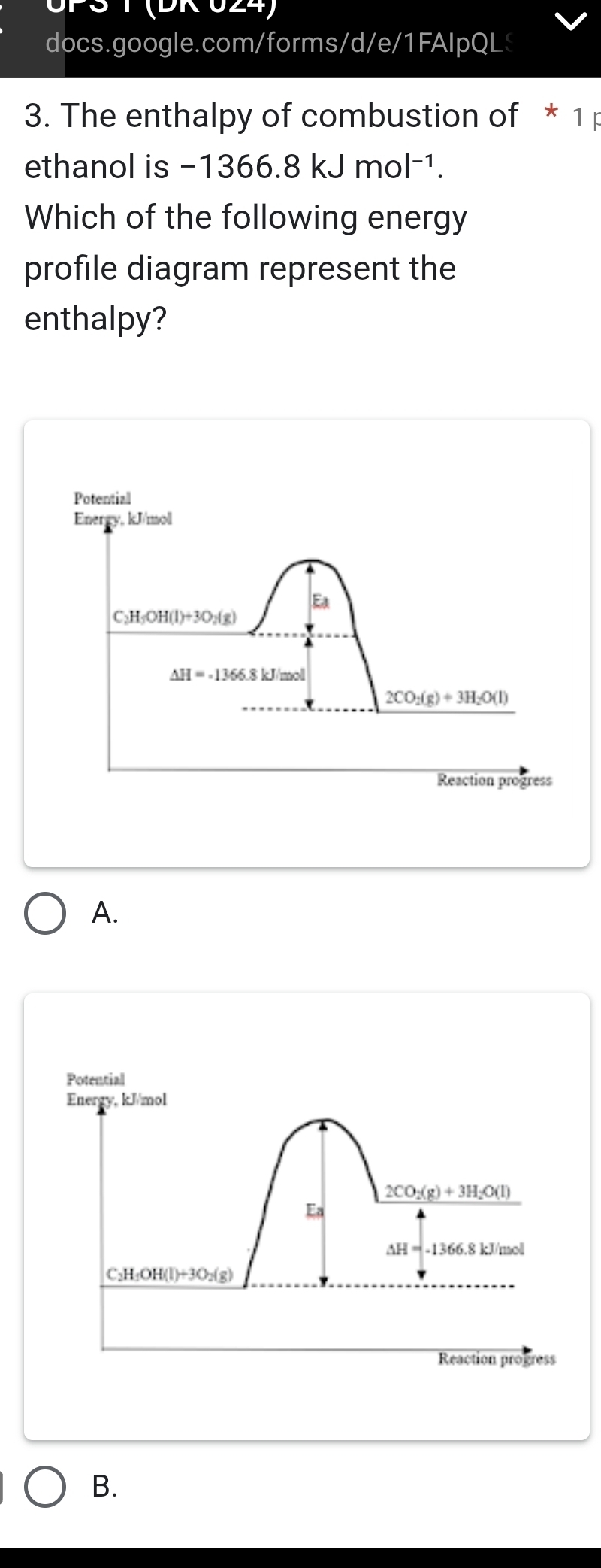 UPS T (DK 024)
docs.google.com/forms/d/e/1FAIpQL
3. The enthalpy of combustion of * 1 p
ethanol is -1366.8kJmol^(-1).
Which of the following energy
profile diagram represent the
enthalpy?
A.
Potential
Energy, kJ/mol
2CO_2(g)+3H_2O(l)
Ea
△ H=-1366.8kJ/mol
C_2H_5OH(l)+3O_2(g)
Reaction progress
B.