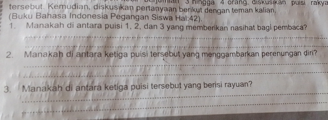 erumian 3 hingga 4 orang, diskusikan puísı rakya 
tersebut. Kemudian, diskusikan pertanyaan berikut dengan teman kalian. 
(Buku Bahasa Indonesia Pegangan Siswa Hal: 42). 
_ 
1. Manakah di antara puisi 1, 2, dan 3 yang memberikan nasihat bagi pembaca? 
_ 
_ 
2. Manakah di antara ketiga puisi tersebut yang menggambarkan perenungan diri? 
_ 
_ 
3. Manakah di antara ketiga puisi tersebut yang berisi rayuan? 
_