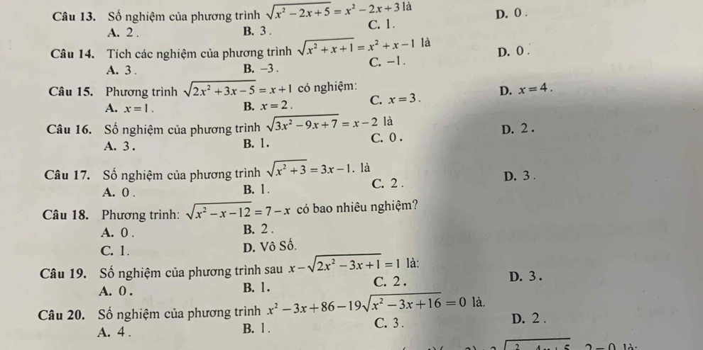 D. 0.
Câu 13. Số nghiệm của phương trình sqrt(x^2-2x+5)=x^2-2x+3la C. 1.
A. 2. B. 3.
Câu 14. Tích các nghiệm của phương trình sqrt(x^2+x+1)=x^2+x-1 là
A. 3. B. -3. C. -1. D. 0.
Câu 15. Phương trình sqrt(2x^2+3x-5)=x+1 có nghiệm: x=4. 
D.
A. x=1. B. x=2.
C. x=3. 
Câu 16. Số nghiệm của phương trình sqrt(3x^2-9x+7)=x-2 là D. 2.
A. 3. B. 1. C. 0.
Câu 17. Số nghiệm của phương trình sqrt(x^2+3)=3x-1. là
A. 0. B. 1. C. 2. D. 3.
Câu 18. Phương trình: sqrt(x^2-x-12)=7-x có bao nhiêu nghiệm?
A. 0. B. 2.
C. 1.
D. Vô Số.
là:
Câu 19. Số nghiệm của phương trình sau x-sqrt(2x^2-3x+1)=1 C. 2.
D. 3.
A. 0. B. 1.
Câu 20. Số nghiệm của phương trình x^2-3x+86-19sqrt(x^2-3x+16)=0 C. 3 . là.
A. 4. B. 1. D. 2.