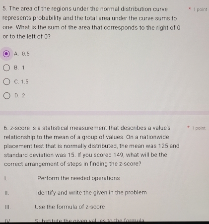 The area of the regions under the normal distribution curve * 1 point
represents probability and the total area under the curve sums to
one. What is the sum of the area that corresponds to the right of 0
or to the left of 0?
A. 0.5
B. 1
C. 1.5
D. 2
6. z-score is a statistical measurement that describes a value's * 1 point
relationship to the mean of a group of values. On a nationwide
placement test that is normally distributed, the mean was 125 and
standard deviation was 15. If you scored 149, what will be the
correct arrangement of steps in finding the z-score?
1. Perform the needed operations
II. Identify and write the given in the problem
III. Use the formula of z-score
ⅣV Substitute the given values to the formula