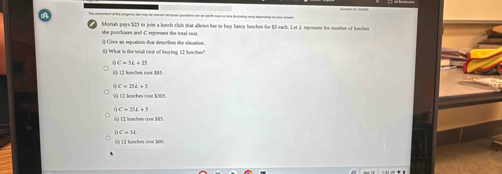 Question I0: 502465
The movement of the progress bar may be uneven because questions can be worth more or less (including zero) depending on your answec
Moriah pays $25 to join a lunch club that allows her to buy fancy lunches for $5 each. Let Z represent the number of lunches
she purchases and C represent the total cost.
i) Give an equation that describes the situation.
ii) What is the total cost of buying 12 lunches?
D) C=5L+25
ii) 12 lunches cost $85.
i) C=25L+5
ii) 12 lunches cost $305
i) C=25L+5
ii) 12 lunches cost $85.
i) C=5L
ii) 12 lunches cost $60.