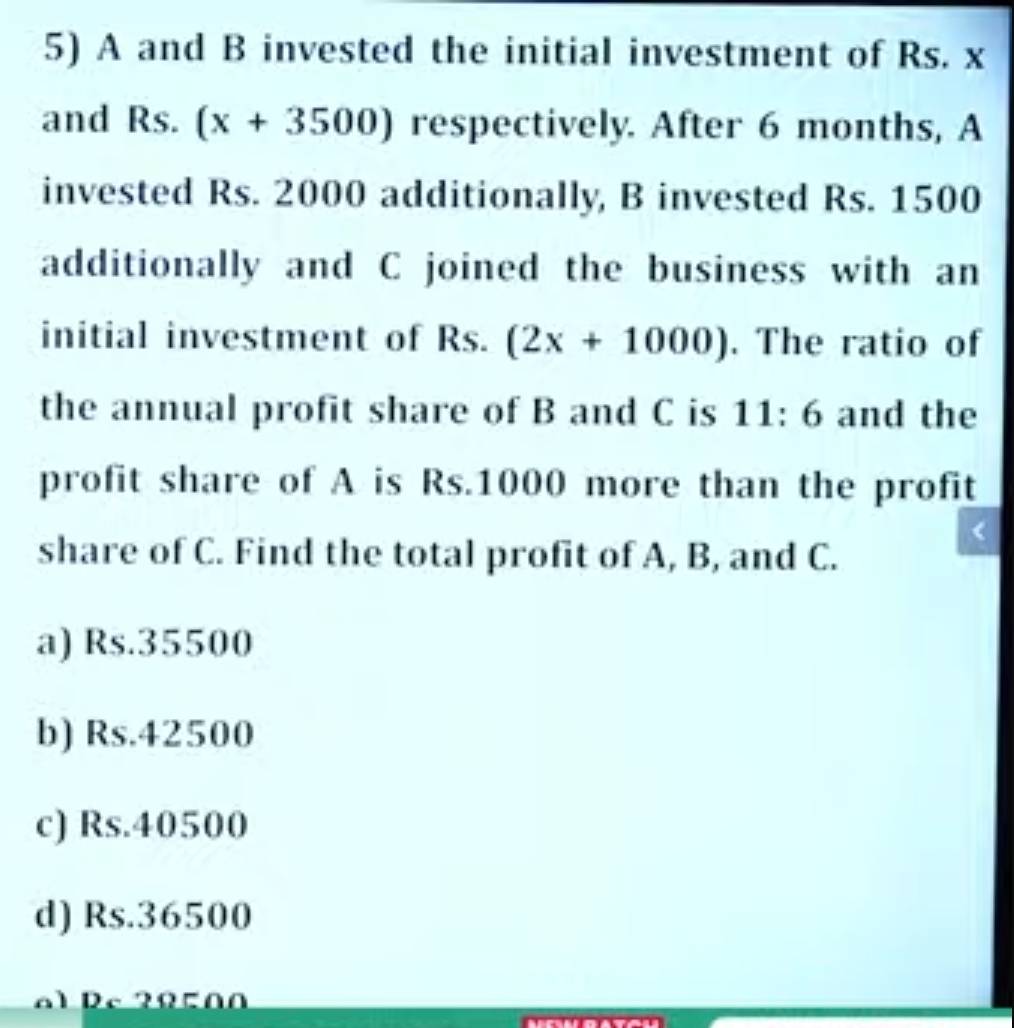 A and B invested the initial investment of Rs. x
and Rs. (x+3500) respectively. After 6 months, A
invested Rs. 2000 additionally, B invested Rs. 1500
additionally and C joined the business with an
initial investment of Rs. (2x+1000). The ratio of
the annual profit share of B and C is 11:6 and the
profit share of A is Rs.1000 more than the profit
share of C. Find the total profit of A, B, and C.
a) Rs.35500
b) Rs.42500
c) Rs.40500
d) Rs.36500
al Rc 20500