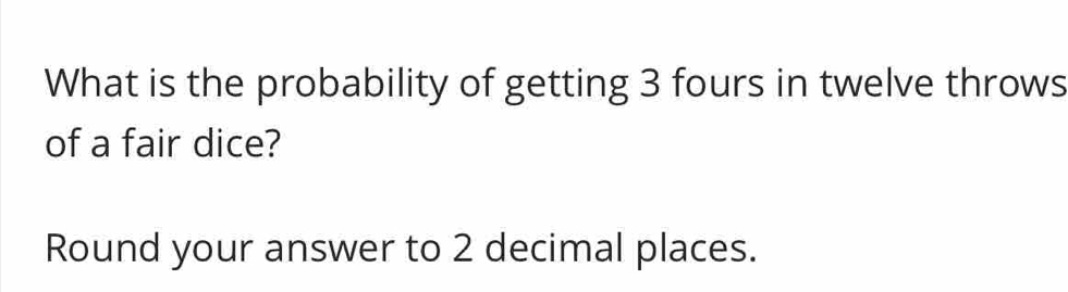 What is the probability of getting 3 fours in twelve throws 
of a fair dice? 
Round your answer to 2 decimal places.