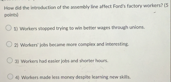 How did the introduction of the assembly line affect Ford's factory workers? (5
points)
1) Workers stopped trying to win better wages through unions.
2) Workers' jobs became more complex and interesting.
3) Workers had easier jobs and shorter hours.
4) Workers made less money despite learning new skills.