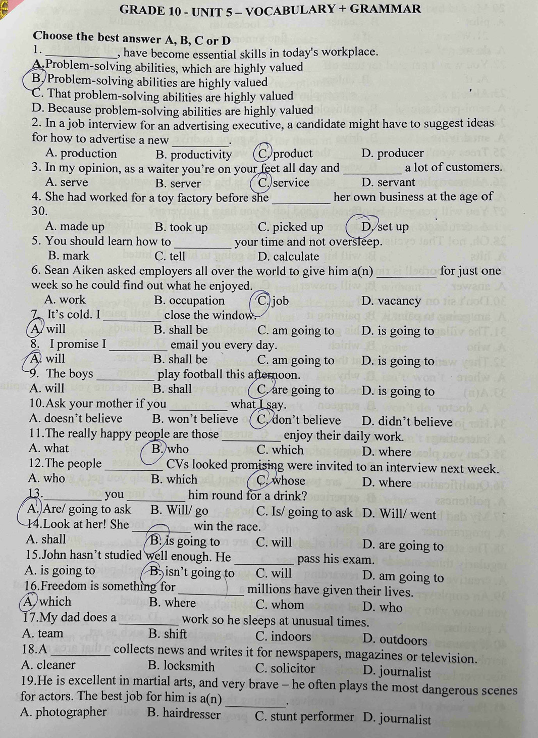 GRADE 10 - UNIT 5 - VOCABULARY + GRAMMAR
Choose the best answer A, B, C or D
1.
_, have become essential skills in today's workplace.
A Problem-solving abilities, which are highly valued
B, Problem-solving abilities are highly valued
C. That problem-solving abilities are highly valued
D. Because problem-solving abilities are highly valued
2. In a job interview for an advertising executive, a candidate might have to suggest ideas
for how to advertise a new _.
A. production B. productivity Cproduct D. producer
3. In my opinion, as a waiter you’re on your feet all day and _a lot of customers.
A. serve B. server C. service D. servant
4. She had worked for a toy factory before she _her own business at the age of
30.
A. made up B. took up C. picked up D. set up
5. You should learn how to _your time and not oversleep.
B. mark C. tell D. calculate
6. Sean Aiken asked employers all over the world to give him a(n) _for just one
week so he could find out what he enjoyed.
A. work B. occupation C. job D. vacancy
7、It's cold. I_ close the window.
A will B. shall be C. am going to D. is going to
8. I promise I_ email you every day.
A will B. shall be C. am going to D. is going to
9. The boys_ play football this afternoon.
A. will B. shall C. are going to D. is going to
10.Ask your mother if you_ what I say.
A. doesn’t believe B. won’t believe C, don’t believe D. didn’t believe
11.The really happy people are those _enjoy their daily work.
A. what B. who C. which D. where
12.The people _CVs looked promising were invited to an interview next week.
A. who B. which C. whose D. where
13._ you _him round for a drink?
A.)Are/ going to ask B. Will/ go C. Is/ going to ask D. Will/ went
14.Look at her! She _win the race.
A. shall B. is going to C. will D. are going to
15.John hasn’t studied well enough. He _pass his exam.
A. is going to B. isn’t going to C C. will D. am going to
16.Freedom is something for _millions have given their lives.
Awhich B. where C. whom D. who
17.My dad does a _work so he sleeps at unusual times.
A. team B. shift C. indoors D. outdoors
18.A_ collects news and writes it for newspapers, magazines or television.
A. cleaner B. locksmith C. solicitor D. journalist
19.He is excellent in martial arts, and very brave - he often plays the most dangerous scenes
for actors. The best job for him is 26 7)
_.
A. photographer B. hairdresser C. stunt performer D. journalist