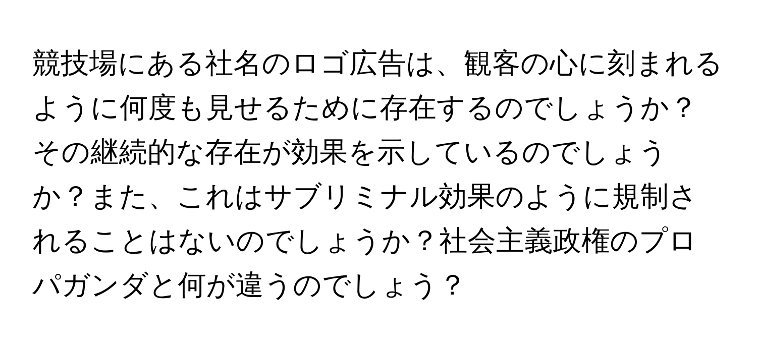 競技場にある社名のロゴ広告は、観客の心に刻まれるように何度も見せるために存在するのでしょうか？その継続的な存在が効果を示しているのでしょうか？また、これはサブリミナル効果のように規制されることはないのでしょうか？社会主義政権のプロパガンダと何が違うのでしょう？