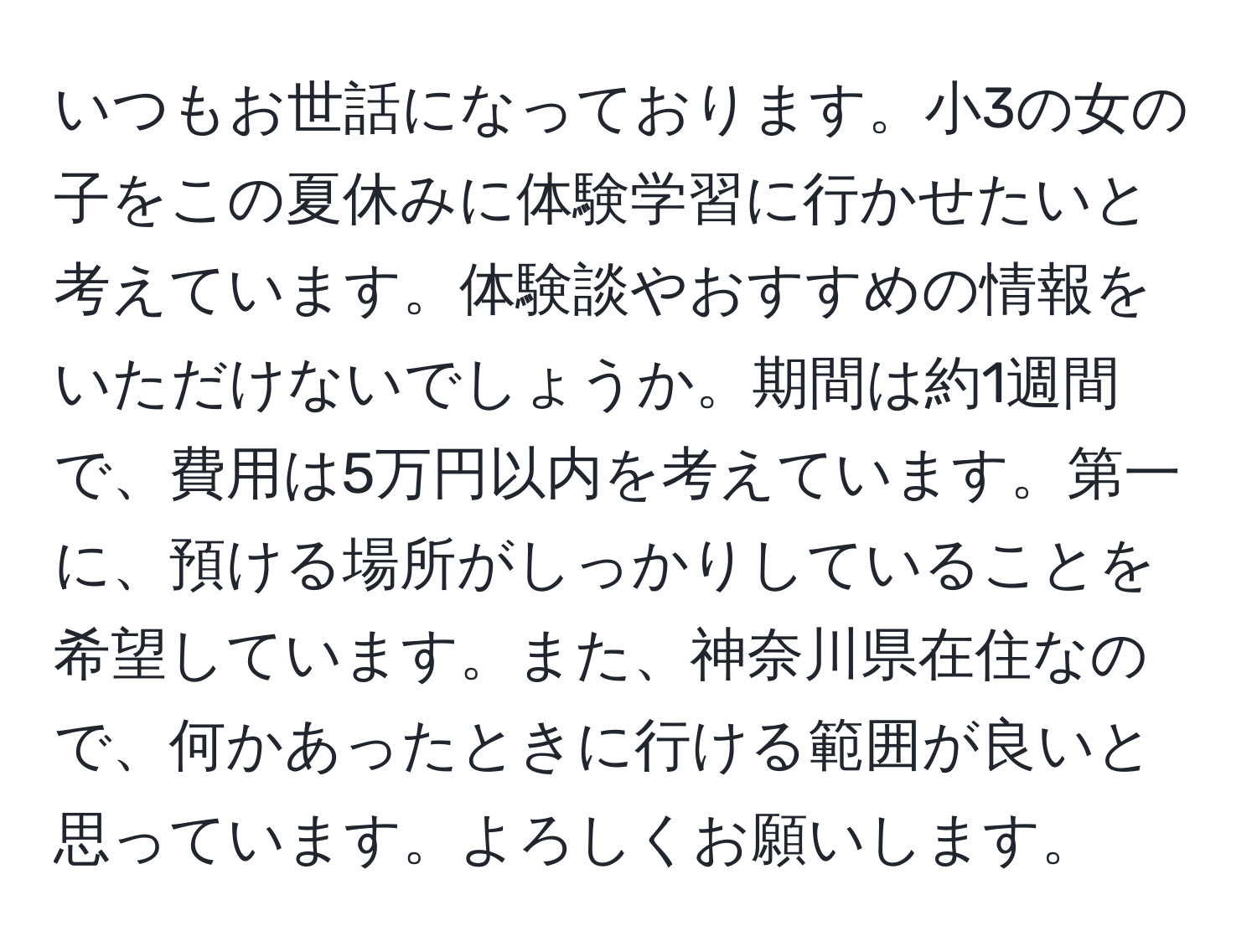 いつもお世話になっております。小3の女の子をこの夏休みに体験学習に行かせたいと考えています。体験談やおすすめの情報をいただけないでしょうか。期間は約1週間で、費用は5万円以内を考えています。第一に、預ける場所がしっかりしていることを希望しています。また、神奈川県在住なので、何かあったときに行ける範囲が良いと思っています。よろしくお願いします。