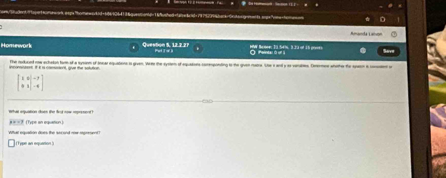 Sechvan 12 2 Homeean De Homesant - Session 122 = 
com/Student/FlayerHomawork.aspx?homework/d=686926413&questionId=1&flushed=falee&cid=7975239&back=DoAssignments sspx"view+homeson 
Amandá Latson 
Homework Question 5, 12.2.2 Part 2 of 3 HW Score; 21.54%, 3.23 of 15 ports Save 
Points: 0 of 1 
The reduced row echelon form of a system of bnear equations is given. Write the system of equations corresponding to the given matra. Use x and y as vamibles. Desemne whether the system is consatent or 
inconsistent. If it is consistent, give the solution.
beginbmatrix 1&0&-7 0&1&-6endbmatrix
What equation does the first row represent?
x=-7 (Type an equation.) 
What equation does the secand row represent? 
(Type an equation.)