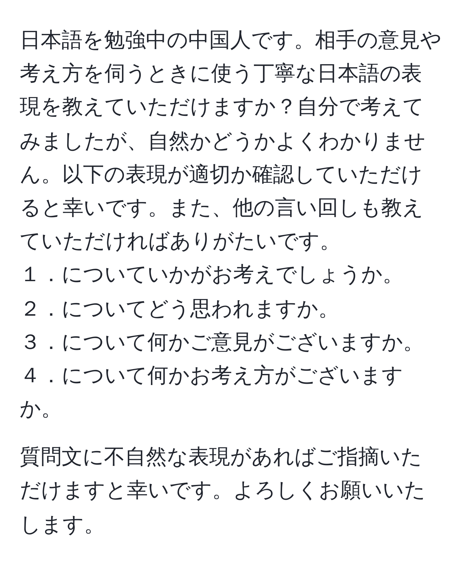 日本語を勉強中の中国人です。相手の意見や考え方を伺うときに使う丁寧な日本語の表現を教えていただけますか？自分で考えてみましたが、自然かどうかよくわかりません。以下の表現が適切か確認していただけると幸いです。また、他の言い回しも教えていただければありがたいです。  
１．についていかがお考えでしょうか。  
２．についてどう思われますか。  
３．について何かご意見がございますか。  
４．について何かお考え方がございますか。  

質問文に不自然な表現があればご指摘いただけますと幸いです。よろしくお願いいたします。