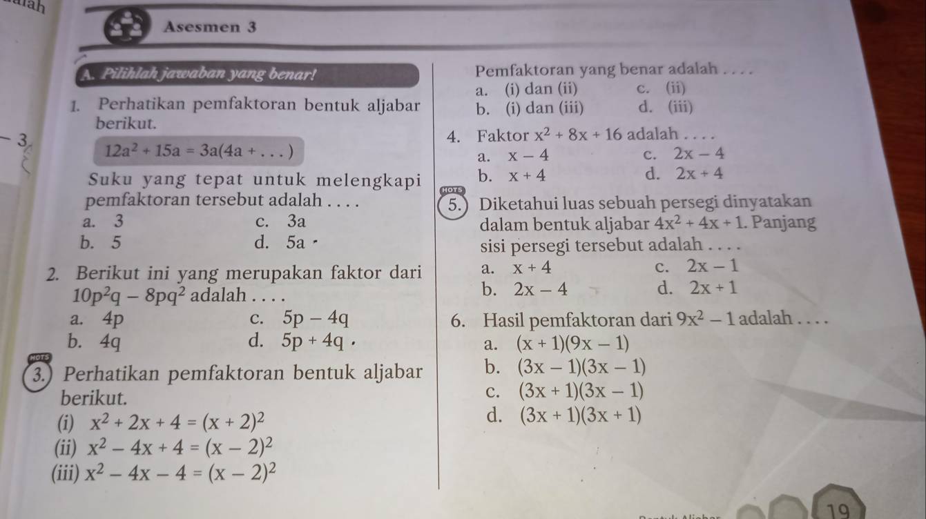 tah
Asesmen 3
A. Pilihlah jawaban yang benar! Pemfaktoran yang benar adalah . . . .
a. (i) dan (ii) c. (ii)
1. Perhatikan pemfaktoran bentuk aljabar b. (i) dan (iii) d. (iii)
berikut.
- 3 4. Faktor x^2+8x+16 adalah_
12a^2+15a=3a(4a+...)
a. x-4 c. 2x-4
b. x+4 d. 2x+4
Suku yang tepat untuk melengkapi HOTS
pemfaktoran tersebut adalah . . . . 5.) Diketahui luas sebuah persegi dinyatakan
a. 3 c. 3a dalam bentuk aljabar 4x^2+4x+1. Panjang
b. 5 d. 5a·
sisi persegi tersebut adalah_
2. Berikut ini yang merupakan faktor dari a. x+4
c. 2x-1
10p^2q-8pq^2 adalah . . . .
b. 2x-4 d. 2x+1
a. 4p 5p-4q 6. Hasil pemfaktoran dari 9x^2-1 adalah . . . .
C.
b. 4q d. 5p+4q. a. (x+1)(9x-1)
3.) Perhatikan pemfaktoran bentuk aljabar b. (3x-1)(3x-1)
berikut.
c. (3x+1)(3x-1)
(i) x^2+2x+4=(x+2)^2
d. (3x+1)(3x+1)
(ii) x^2-4x+4=(x-2)^2
(iii) x^2-4x-4=(x-2)^2
19