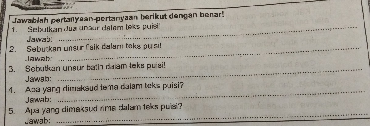 Jawablah pertanyaan-pertanyaan berikut dengan benar! 
1. Sebutkan dua unsur dalam teks puisi! 
Jawab: 
2. Sebutkan unsur fisik dalam teks puisi! 
Jawab: 
3. Sebutkan unsur batin dalam teks puisi! 
Jawab: 
4. Apa yang dimaksud tema dalam teks puisi? 
Jawab: 
5. Apa yang dimaksud rima dalam teks puisi? 
Jawab: 
_