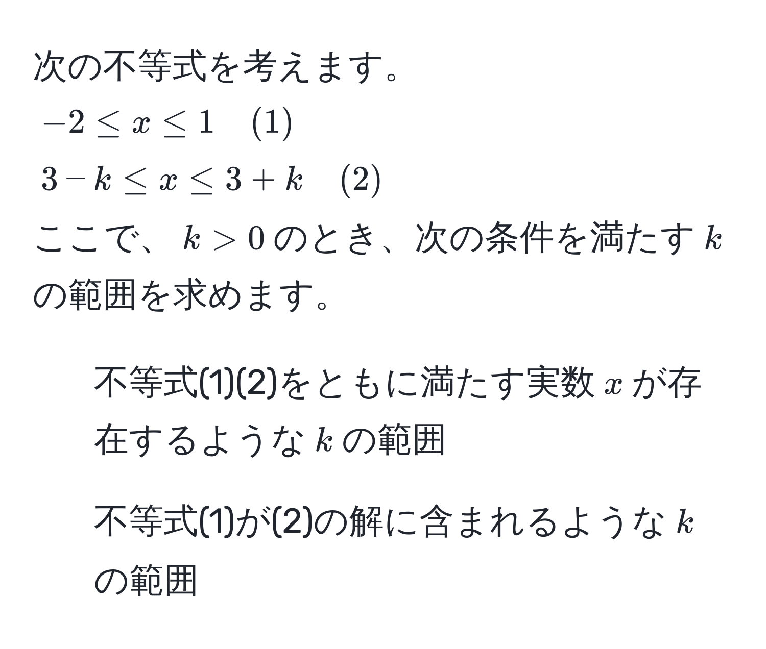 次の不等式を考えます。  
$-2 ≤ x ≤ 1 quad (1)$  
$3-k ≤ x ≤ 3+k quad (2)$  
ここで、$k > 0$のとき、次の条件を満たす$k$の範囲を求めます。  
1. 不等式(1)(2)をともに満たす実数$x$が存在するような$k$の範囲  
2. 不等式(1)が(2)の解に含まれるような$k$の範囲