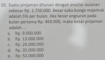 Suatu pinjaman dilunasi dengan anuitas bulanan
sebesar Rp. 1.750.000. Besar suku bunga majemuk
adalah 5% per bulan. Jika besar angsuran pada
bulan pertama Rp. 450.000, maka besar pinjaman
adalah ...
a. Rp. 9.000.000
b. Rp. 13.000.000
c. Rp. 26.000.000
d. Rp. 35.000.000
e. Rp. 52.000.000