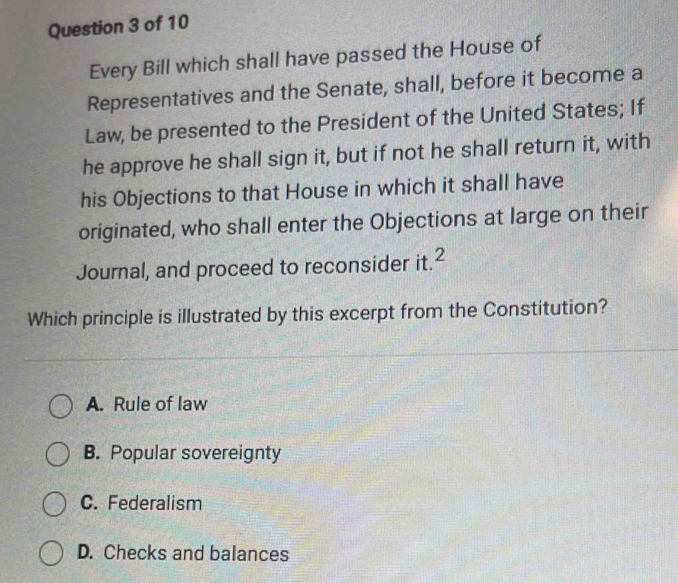 Every Bill which shall have passed the House of
Representatives and the Senate, shall, before it become a
Law, be presented to the President of the United States; If
he approve he shall sign it, but if not he shall return it, with
his Objections to that House in which it shall have
originated, who shall enter the Objections at large on their
Journal, and proceed to reconsider it.2
Which principle is illustrated by this excerpt from the Constitution?
A. Rule of law
B. Popular sovereignty
C. Federalism
D. Checks and balances