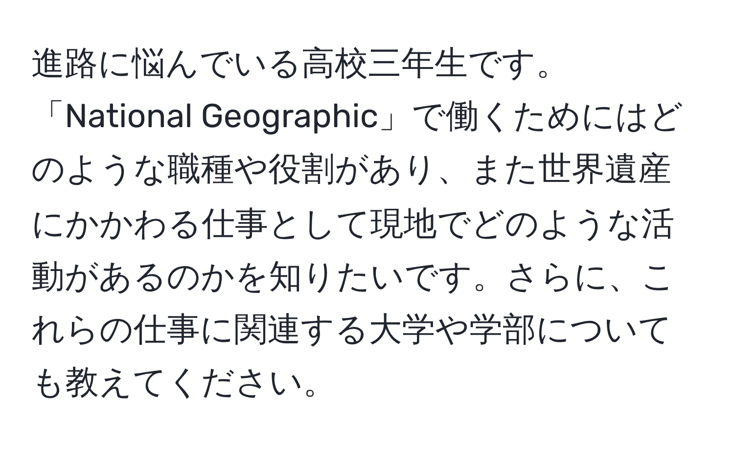 進路に悩んでいる高校三年生です。「National Geographic」で働くためにはどのような職種や役割があり、また世界遺産にかかわる仕事として現地でどのような活動があるのかを知りたいです。さらに、これらの仕事に関連する大学や学部についても教えてください。