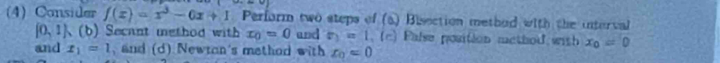 (4) Consider f(x)=x^3-0x+1 Perform two steps of (a) Bisection method with the interval
(0,1) 、(b) Secant method with x_0=0 and r_1=1 _ (c) False position method with x_0=0
and x_1=1 and (d) Newtan's method with x_0=0