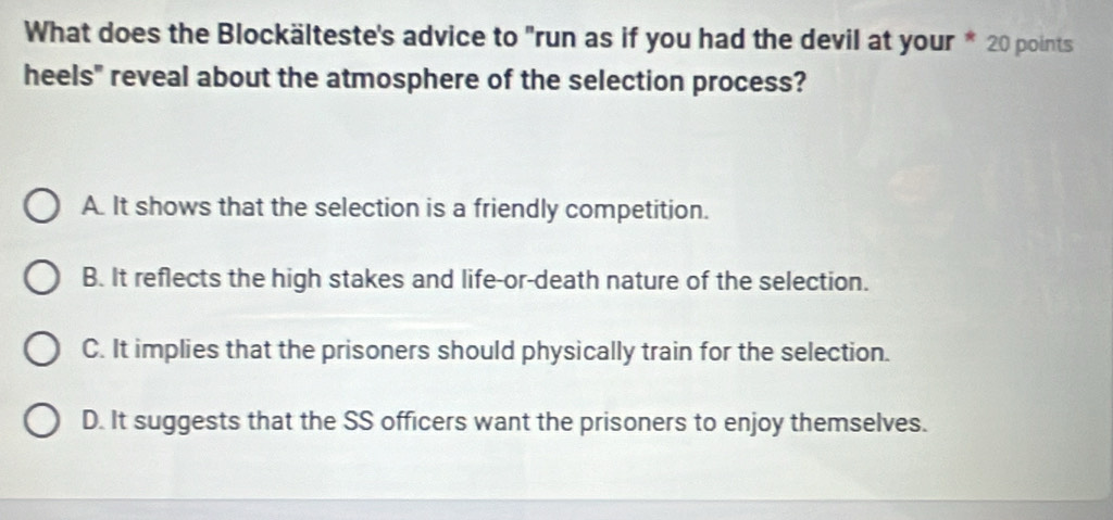 What does the Blockälteste's advice to "run as if you had the devil at your * 20 points
heels" reveal about the atmosphere of the selection process?
A. It shows that the selection is a friendly competition.
B. It reflects the high stakes and life-or-death nature of the selection.
C. It implies that the prisoners should physically train for the selection.
D. It suggests that the SS officers want the prisoners to enjoy themselves.