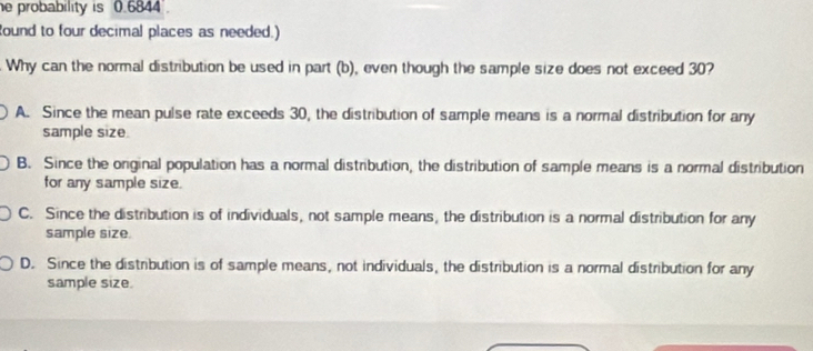 probability is 0.6844.
Round to four decimal places as needed.)
. Why can the normal distribution be used in part (b), even though the sample size does not exceed 30?
A. Since the mean pulse rate exceeds 30, the distribution of sample means is a normal distribution for any
sample size.
B. Since the original population has a normal distribution, the distribution of sample means is a normal distribution
for any sample size.
C. Since the distribution is of individuals, not sample means, the distribution is a normal distribution for any
sample size.
D. Since the distribution is of sample means, not individuals, the distribution is a normal distribution for any
sample size.