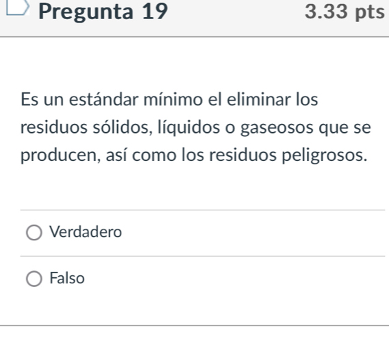 Pregunta 19 3.33 pts
Es un estándar mínimo el eliminar los
residuos sólidos, líquidos o gaseosos que se
producen, así como los residuos peligrosos.
Verdadero
Falso