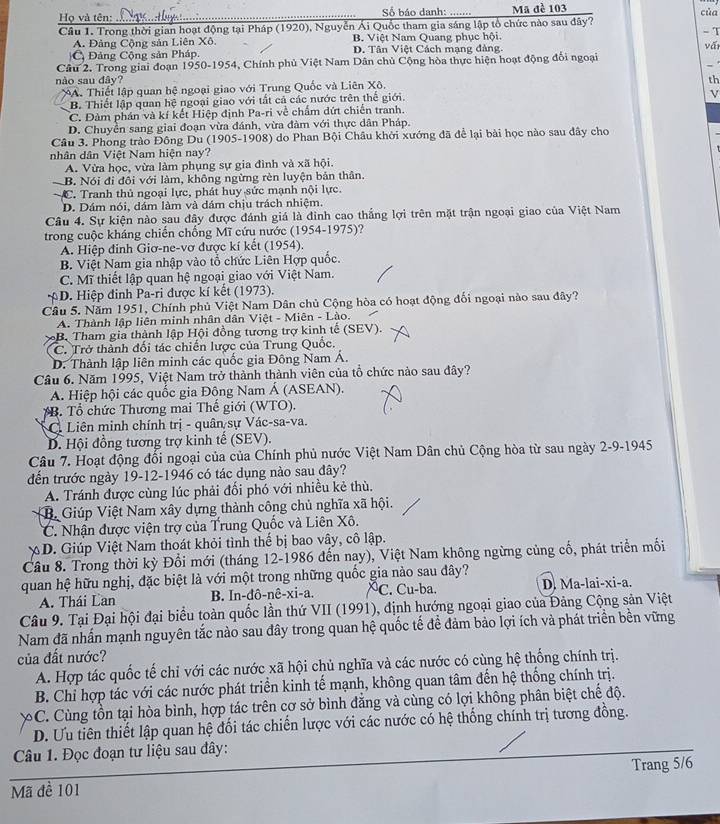 Họ và tên: Số báo danh: Mã đề 103 của
Câu 1. Trong thời gian hoạt động tại Pháp (1920), Nguyễn Ái Quốc tham gia sáng lập tổ chức nào sau đây? - T
A. Đảng Cộng sản Liên Xô. B. Việt Nam Quang phục hội.
Đảng Cộng sản Pháp. D. Tân Việt Cách mang đàng. vấi
Cầu 2. Trong giai đoạn 1950-1954, Chính phủ Việt Nam Dân chủ Cộng hòa thực hiện hoạt động đổi ngoại
nào sau đây? th
A. Thiết lập quan hệ ngoại giao với Trung Quốc và Liên Xô.
B. Thiết lập quan hệ ngoại giao với tất cả các nước trên thể giới.
V
C. Đảm phán và kí kết Hiệp định Pa-ri về chẩm dứt chiến tranh.
D. Chuyền sang giai đoạn vừa đánh, vừa đàm với thực dân Pháp.
Cầu 3. Phong trào Đông Du (1905-1908) do Phan Bội Châu khởi xướng đã để lại bài học nào sau đây cho
nhân dân Việt Nam hiện nay?
A. Vừa học, vừa làm phụng sự gia đình và xã hội.
— B. Nói đi đôi với làm, không ngừng rèn luyện bản thân.
C. Tranh thủ ngoại lực, phát huy sức mạnh nội lực.
D. Dám nói, dám làm và dám chịu trách nhiệm.
Câu 4. Sự kiện nào sau đây được đánh giá là đinh cao thắng lợi trên mặt trận ngoại giao của Việt Nam
trong cuộc kháng chiến chống Mĩ cứu nước (1954-1975)?
A. Hiệp đinh Giơ-ne-vơ được kí kết (1954).
B. Việt Nam gia nhập vào tổ chức Liên Hợp quốc.
C. Mĩ thiết lập quan hệ ngoại giao với Việt Nam.
D. Hiệp đinh Pa-ri được kí kết (1973).
Cầu 5. Năm 1951, Chính phủ Việt Nam Dân chủ Cộng hòa có hoạt động đối ngoại nào sau đây?
A. Thành lập liên minh nhân dân Việt - Miên - Lào.
B. Tham gia thành lập Hội đồng tương trợ kinh tế (SEV).
C. Trở thành đối tác chiến lược của Trung Quốc.
D. Thành lập liên minh các quốc gia Đông Nam Á.
Câu 6. Năm 1995, Việt Nam trở thành thành viên của tổ chức nào sau đây?
A. Hiệp hội các quốc gia Đông Nam Á (ASEAN).
B. Tổ chức Thương mai Thế giới (WTO).
C Liên minh chính trị - quân sự Vác-sa-va.
D. Hội đồng tương trợ kinh tế (SEV).
Câu 7. Hoạt động đổi ngoại của của Chính phủ nước Việt Nam Dân chủ Cộng hòa từ sau ngày 2-9-1945
đến trước ngày 19-12-1946 có tác dụng nào sau đây?
A. Tránh được cùng lúc phải đối phó với nhiều kẻ thù.
B. Giúp Việt Nam xây dựng thành công chủ nghĩa xã hội.
C. Nhận được viện trợ của Trung Quốc và Liên Xô.
XD. Giúp Việt Nam thoát khỏi tình thể bị bao vây, cô lập.
Câu 8. Trong thời kỳ Đổi mới (tháng 12-1986 đến nay), Việt Nam không ngừng củng cổ, phát triển mối
quan hệ hữu nghị, đặc biệt là với một trong những quốc gia nào sau đây?
A. Thái Lan B. In-đô-nê-xi-a. ^C. Cu-ba. D. Ma-lai-xi-a.
Câu 9. Tại Đại hội đại biểu toàn quốc lần thứ VII (1991), định hướng ngoại giao của Đảng Cộng sản Việt
Nam đã nhấn mạnh nguyên tắc nào sau đây trong quan hệ quốc tế để đảm bảo lợi ích và phát triển bền vững
của đất nước?
A. Hợp tác quốc tế chỉ với các nước xã hội chủ nghĩa và các nước có cùng hệ thống chính trị.
B. Chỉ hợp tác với các nước phát triển kinh tế mạnh, không quan tâm đến hệ thống chính trị.
C. Cùng tồn tại hòa bình, hợp tác trên cơ sở bình đẳng và cùng có lợi không phân biệt chế độ.
D. Ưu tiên thiết lập quan hệ đối tác chiến lược với các nước có hệ thống chính trị tương đồng.
Câu 1. Đọc đoạn tư liệu sau đây:
Mã đề 101 Trang 5/6