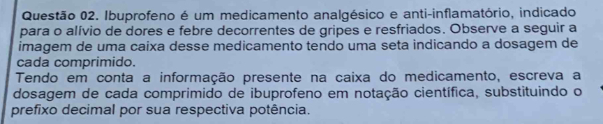 Ibuprofeno é um medicamento analgésico e anti-inflamatório, indicado 
para o alívio de dores e febre decorrentes de gripes e resfriados. Observe a seguir a 
imagem de uma caixa desse medicamento tendo uma seta indicando a dosagem de 
cada comprimido. 
Tendo em conta a informação presente na caixa do medicamento, escreva a 
dosagem de cada comprimido de ibuprofeno em notação científica, substituindo o 
prefixo decimal por sua respectiva potência.