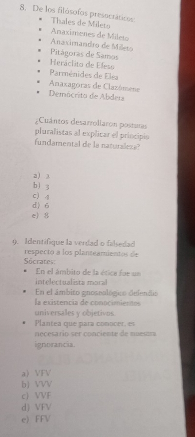 De los filósofos presocráticos:
Thales de Mileto
Anaximenes de Mileto
Anaximandro de Mileto
Pitágoras de Samos
Heráclito de Efeso
Parménides de Elea
Anaxagoras de Clazómene
Demócrito de Abdera
¿Cuántos desarrollaron posturas
pluralistas al explicar el principio
fundamental de la naturaleza?
a 2
b 3
c 4
d) 6
e 8
9. Identifique la verdad o falsedad
respecto a los planteamientos de
Sócrates:
En el ámbito de la ética fue un
intelectualista mora
En el ámbito gnoseológico defendio
la existencia de conocimientos
universales y objetivos.
Plantea que para conocer, es
necesario ser conciente de muestra
ignorancia.
a) VFV
b) VVV
c) VVF
d) VFV
e) FFV