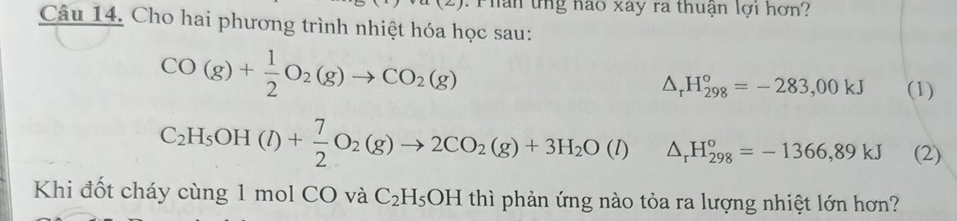 Phân ứng nao xây ra thuận lợi hơn? 
Câu 14. Cho hai phương trình nhiệt hóa học sau:
CO(g)+ 1/2 O_2(g)to CO_2(g)
△ _rH_(298)°=-283,00kJ (1)
C_2H_5OH(l)+ 7/2 O_2(g)to 2CO_2(g)+3H_2O(l) △ _rH_(298)°=-1366,89kJ (2) 
Khi đốt cháy cùng 1 mol CO và C_2H_5OH thì phản ứng nào tỏa ra lượng nhiệt lớn hơn?