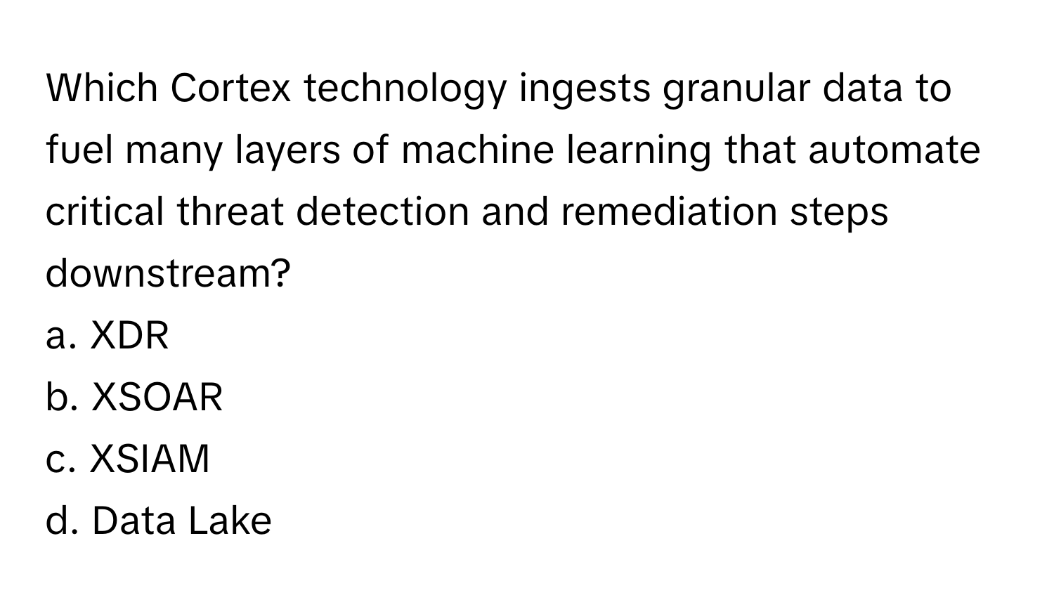 Which Cortex technology ingests granular data to fuel many layers of machine learning that automate critical threat detection and remediation steps downstream?

a. XDR
b. XSOAR
c. XSIAM
d. Data Lake