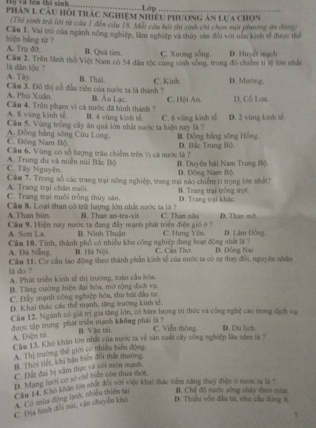 Hộ và tên thí sinh_ Lớp
phAn L Câu Hỏi TRÁC NGHiệM NhiềU Phương ản Lựa chọn
(Thi sinh trá lời từ cầu 1 đến cầu 18. Môi cầu hội thi sinh chỉ chọn một phường án (húng)
Câu 1. Vai trò của ngành nông nghiệp, làm nghiệp và thủy sản đổi với nên kinh tế được thể
hiện bằng từ ?
A. Trụ đỡ. B. Quả tim. C. Xương sống. D. Huyết mạch
Câu 2. Trên lãnh thổ Việt Nam có 54 dân tộc cùng sinh sống, trong đó chiếm tỉ lệ lớn nhất
là dân tộc ?
A. Tây. B. Thái. C. Kinh. D. Mường.
Cầu 3. Đô thị cổ đầu tiên của nước ta là thành ?
A. Phú Xuân. B. Âu Lạc. C. Hội An. D. Cổ Loa.
Cầu 4. Trên phạm vì cả nước đã hình thành ?
A. 8 vùng kinh tế. B. 4 vùng kinh tế. C. 6 vùng kinh tế. D. 2 vùng kinh tế.
Câu 5. Vùng trồng cây ăn quả lớn nhất nước ta hiện nay là ?
A. Đồng bằng sông Cửu Long. B. Đồng bằng sông Hồng.
C. Đông Nam Bộ. D. Bắc Trung Bộ.
Câu 6. Vùng có số lượng trâu chiếm trên ½ cả nước là ?
A. Trung du và miền núi Bắc Bộ
C. Tây Nguyên. B. Duyên hải Nam Trung Bộ.
D. Đông Nam Bộ.
Câu 7. Trong số các trang trại nông nghiệp, trang trại nào chiếm tỉ trọng lớn nhất?
A. Trang trại chăn nuôi. B. Trang trại trồng trọt.
C. Trang trại nuôi trồng thủy sản. D. Trang trại khác.
Câu 8. Loại than có trữ lượng lớn nhất nước ta là ?
A.Than bùn. B. Than an-tra-xit C. Than nâu D. Than mỡ.
Cầu 9. Hiện nay nước ta đang đầy mạnh phát triển điện gió ở ?
A. Sơn La. B. Ninh Thuận C. Hưng Yên. D. Lâm Đ
Câu 10. Tính, thành phố có nhiều khu công nghiệp đang hoạt động nhất là ?
A. Đâ Nẵng. B. Hà Nội. C. Cần Thơ. D. Đồng Nai
Cầu 11. Cơ cầu lao động theo thành phần kinh tế của nước ta có sự thay đồi, nguyên nhân
lå do ?
A. Phát triển kinh tế thị trường, toàn cầu hóa.
B. Tăng cường hiện đại hóa, mở rộng địch vụ.
C. Đầy mạnh công nghiệp hóa, thu hút đầu tư,
D. Khai thác các thể mạnh, tăng trưởng kinh tế.
Câu 12. Ngành có giá trị gia tăng lớn, có hàm lượng trì thức và công nghệ cao trong dịch vụ
được tập trung phát triển mạnh không phải là ?
A. Điện tử. B. Vận tái. C. Viễn thông. D. Du lịch.
Câu 13. Khó khăn lớn nhất của nước ta về sản xuất cây công nghiệp lâu năm là ?
A. Thị trường thế giới có nhiều biển động
B. Thời tiết, khí hậu biến đổi thất thường.
C. Đất đai bị xâm thực và xối mòn mạnh.
D. Mạng lưới cơ sở chế biến còn thưa thời.
Cầu 14. Khó khăn lớn nhất đối với việc khai thác tiềm năng thuỷ điện ở nước ra là ?
A. Có mùa động lạnh, nhiều thiên tại  B. Chế độ nước sông cháy theo mùa.
C. Địa hình đổi núi, vận chuyển khó D. Thiêu vôn đầu tư, nhu cầu đùng it.