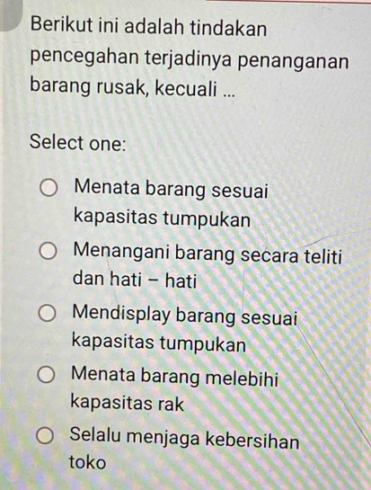 Berikut ini adalah tindakan
pencegahan terjadinya penanganan
barang rusak, kecuali ...
Select one:
Menata barang sesuai
kapasitas tumpukan
Menangani barang secara teliti
dan hati - hati
Mendisplay barang sesuai
kapasitas tumpukan
Menata barang melebihi
kapasitas rak
Selalu menjaga kebersihan
toko