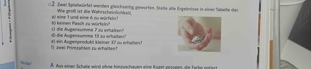 = '
02 Zwei Spielwürfel werden gleichzeitig geworfen. Stelle alle Ergebnisse in einer Tabelle dar.
Wie groß ist die Wahrscheinlichkeit,
a) eine 1 und eine 6 zu würfeln?
b) keinen Pasch zu würfeln?
c) die Augensumme 7 zu erhalten?
d) die Augensumme 13 zu erhalten?
e) ein Augenprodukt kleiner 37 zu erhalten?
f) zwei Primzahlen zu erhalten?
klies klar?
A Aus einer Schale wird ohne hinzuschauen eine Kugel gezogen, die Farbe notiert