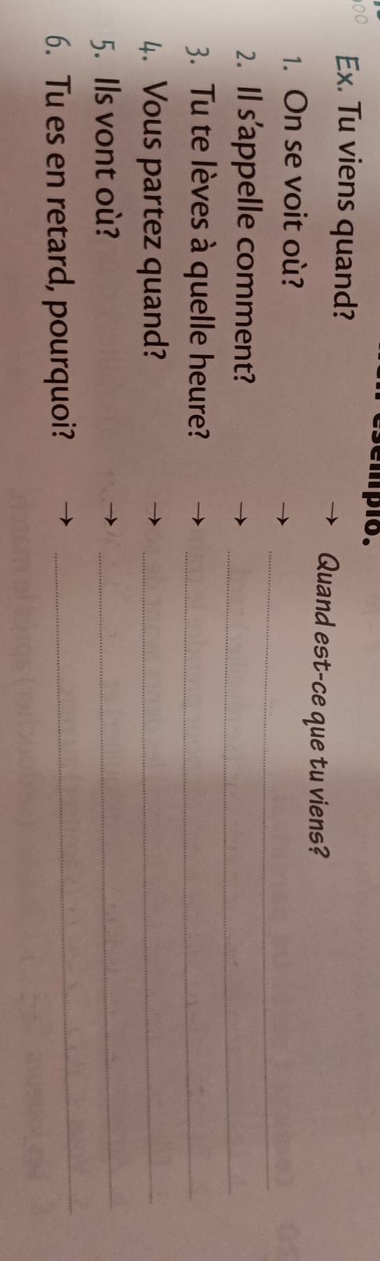 empio. 
00 Ex. Tu viens quand? 
Quand est-ce que tu viens? 
_ 
1. On se voit où? 
_ 
2. Il s'appelle comment? 
3. Tu te lèves à quelle heure?_ 
4. Vous partez quand?_ 
5. Ils vont où? 
_ 
6. Tu es en retard, pourquoi? 
_