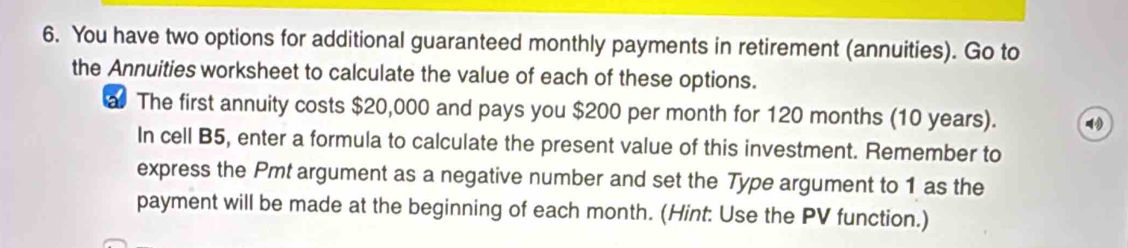 You have two options for additional guaranteed monthly payments in retirement (annuities). Go to 
the Annuities worksheet to calculate the value of each of these options. 
al The first annuity costs $20,000 and pays you $200 per month for 120 months (10 years). 
In cell B5, enter a formula to calculate the present value of this investment. Remember to 
express the Pmt argument as a negative number and set the Type argument to 1 as the 
payment will be made at the beginning of each month. (Hint: Use the PV function.)