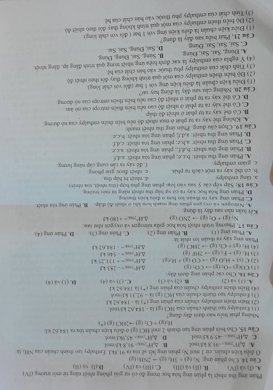 Phản ứng thu nhiệt là phản ứng hóa học trong đó có sự giải phóng nhiệt năng từ môi trường (IV)
A. (1)sqrt(a)(1V) B. (II)va(III) C. (III)sqrt(a)(IV) D.(1) v a(11
Câu 14. Cho phân ứng: N_2(g)+3H_2(g)to 2NH_3(g)
Ở điều kiện chuẩn, cử 1 mol N_2 phản ứng hết sẽ tỏa ra 91,8kJ. Enthalpy tạo thành chuẩn của NH l:
A. △ _fH°29Kk=-91,8kJ mol. B. △ _fH°_298K=91,8kJ/mol
C. △ _fH°_298K=-45.9kJ m o| D. △ _fH°_298K=45,9kJ/mol.
Câu 15. Cho biết phản ứng tạo thành 2 mol HCI(g g) ở điều kiện chuẩn tỏa ra 184.62 kJ:
H_2(g)+Cl_2(g)to 2HCl(g)(*)
Những phát biểu nào dưới đây đúng?
(1) Enthalpy tạo thành chuẩn của HCI(g la-184,62kJ/mol.
(2) Biến thiên enthalpy chuẩn của phản ứng (^*184,-184,62kJ.
(3) Enthalpy tạo thành chuẩn của HCl (g) la-92,31kJ/mol.
(4) Biến thiên enthalpy chuẩn của phản ứng (^*) là 184,62kJ.
A. (1) và (2) B. (2) va(3) C. (3) và (4) D. (1) và (4)
Câu 16. Cho các phản ứng dưới đây:
(1) CO(g)+O_2(g)to CO_2(g) △ _rH°_298K=-283kJ
(2) C(s)+H_2O(g)to CO(g)+H_2(g) △ _rH°_298K=+131,25kJ
(3) H_2(g)+F_2(g)to 2HF(g) △ _rH°_298K=-546kJ
(4) H_2(g)+Cl_2(g)to 2HCl(g) △ _rH°_298K=-184,62kJ
Phản ứng xảy ra thuận lợi nhất là:
A. Phản ứng (1). B. Phản ứng (2). C. Phản ứng (3). D. Phản ứng (4).
Câu 17. Phương trình nhiệt hóa học giữa nitrogen và oxygen như sau:
N_2(g)+O_2(g)to 2NO(g) △ _rH°_298K=+180kJ
Kết luận nào sau đây là đúng:
A. Nitrogen và oxygen phản ứng mạnh hơn khi ở nhiệt độ thấp. B. Phản ứng tỏa nhiệt.
C. Phản ứng xảy ra thuận lợi hơn ở điều kiện thường.
D. Phản ứng hóa học xảy ra có sự hấp thụ nhiệt năng từ môi trường.
Câu 18: Sắp xếp các ý sau vào loại phản ứng phù hợp (thu nhiệt, tỏa nhiệt):
a. tăng enthalpy. d. nhiệt bị hấp thụ.
b. có thể xảy ra một cách tự phát. e. nhiệt được giải phóng.
c. giam enthalpy. f. để xảy ra cần cung cấp năng lượng.
A. Phản ứng thu nhiệt: b,c,e; phản ứng tỏa nhiệt: a,d,f.
B. Phản ứng thu nhiệt: b,d,f,; phản ứng tỏa nhiệt: a,c,e.
C. Phản ứng thu nhiệt: a,b,e; phản ứng tỏa nhiệt: c,d,f.
D. Phản ứng thu nhiệt: a,d,f; phản ứng tỏa nhiệt: b,c,e.
Câu 19. Chọn câu đúng. Phản ứng thu nhiệt mạnh:
A. Không thể xảy ra tự phát ở mọi nhiệt độ nếu biển thiên enthalpy của nó dương.
B. Có thể xảy ra tự phát ở nhiệt độ thấp.
C. Có thể xảy ra tự phát ở nhiệt độ cao nếu biển thiên entropi của nó âm.
D. Có thể xảy ra tự phát ở nhiệt độ cao nếu biển thiên entropi của nó dương.
Câu 20. Những câu sau đây là đúng hay sai?
(1) Điều kiện chuẩn là điều kiện ứng với 1 bar (đối với chất lỏng).
(2) Độ biển thiên enthalpy của một quá trình không thay đổi theo nhiệt độ.
(3) Tính chất của enthalpy phụ thuộc vào bản chất của hệ.
(4) Ý nghĩa của enthalpy là xác định hiệu ứng nhiệt trong quá trình đẳng áp, đăng nhiệt.
A. Đúng, Sai, Sai, Đúng. B. Súng, Sai, Đúng, Đúng.
C. Sai, Sai, Sai, Đúng. D. Sai, Đúng, Sai, Sai.
Câu 21. Phát biểu sau đây là đúng?
(1) Điều kiện chuẩn là điều kiện ứng với 1 bar ( đối với chất lỏng).
(2) Độ biến thiên enthalpy của một quá trình không thay đổi theo nhiệt độ.
(3) Tính chất của enthalpy phụ thuộc vào bản chất của hệ.