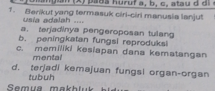 (X ) p a da huruf a, b, c , atau d d i e
1. Berikut yang termasuk ciri-ciri manusia lanjut
usia adalah ....
a. terjadinya pengeroposan tulang
b. peningkatan fungsi reproduksi
c. memiliki kesiapan dana kematangan
mental
d. terjadi kemajuan fungsi organ-organ
tubuh