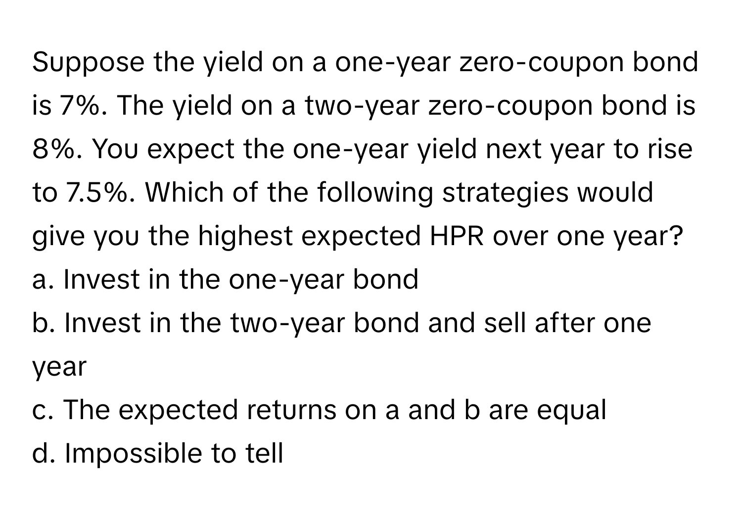 Suppose the yield on a one-year zero-coupon bond is 7%. The yield on a two-year zero-coupon bond is 8%. You expect the one-year yield next year to rise to 7.5%. Which of the following strategies would give you the highest expected HPR over one year? 
a. Invest in the one-year bond 
b. Invest in the two-year bond and sell after one year 
c. The expected returns on a and b are equal 
d. Impossible to tell