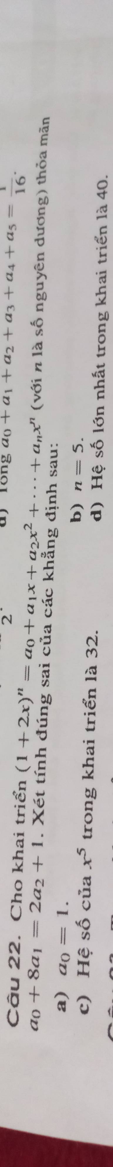 ay long a_0+a_1+a_2+a_3+a_4+a_5= 1/16 . 
Câu 22. Cho khai triển (1+2x)^n=a_0+a_1x+a_2x^2+·s +a_nx^n (với n là số nguyên dương) thỏa mãn
a_0+8a_1=2a_2+1. Xét tính đúng sai của các khẳng định sau:
a) a_0=1.
b) n=5.
c) Hhat eshat o của x^5 trong khai triển là 32. d) Hệ số lớn nhất trong khai triển là 40.