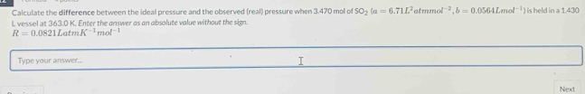 Calculate the difference between the ideal pressure and the observed (real) pressure when 3.470 mol of SO_2(a=6.71L^2 almmo l^(-2), b=0.0564Lmol^(-1)) is held in a 1.430
L vessel at 363.0 K. Enter the answer as an absolute value without the sign.
R=0.0821LatmK^(-1)mol^(-1)
Type your answer... 
Next