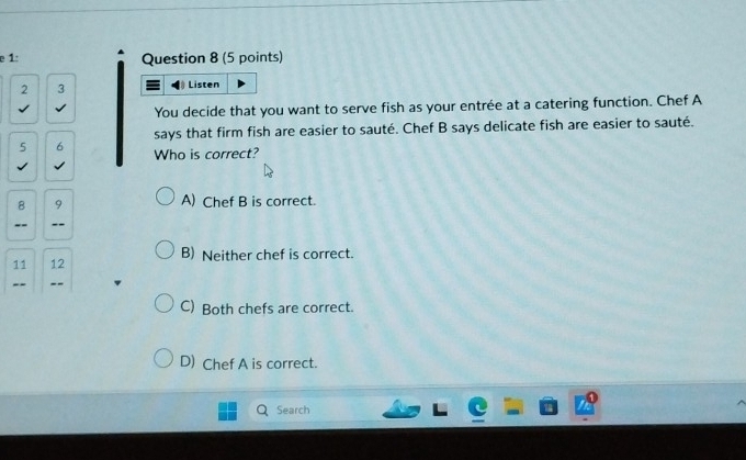 1: Question 8 (5 points)
2 3
Listen
You decide that you want to serve fish as your entrée at a catering function. Chef A
says that firm fish are easier to sauté. Chef B says delicate fish are easier to sauté.
5 6 Who is correct?
8 9
A) Chef B is correct.
--
11 12 B) Neither chef is correct.
--
C) Both chefs are correct.
D) Chef A is correct.
Search