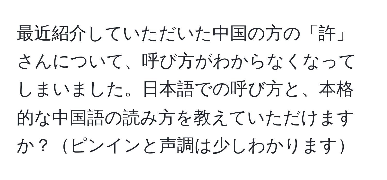 最近紹介していただいた中国の方の「許」さんについて、呼び方がわからなくなってしまいました。日本語での呼び方と、本格的な中国語の読み方を教えていただけますか？ピンインと声調は少しわかります