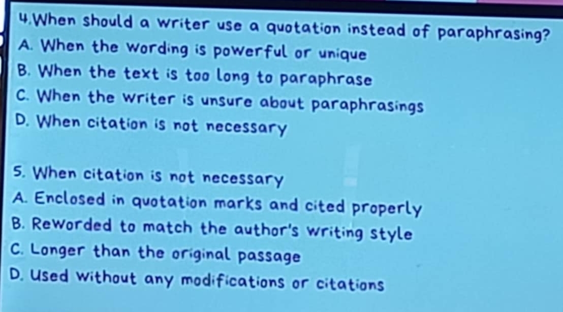 When should a writer use a quotation instead of paraphrasing?
A. When the wording is powerful or unique
B. When the text is too long to paraphrase
C. When the writer is unsure about paraphrasings
D. When citation is not necessary
5. When citation is not necessary
A. Enclosed in quotation marks and cited properly
B. Reworded to match the author's writing style
C. Longer than the original passage
D. Used without any modifications or citations