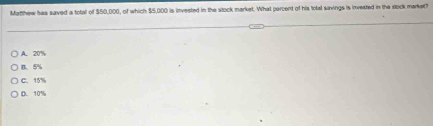 Matthew has saved a total of $50,000, of which $5,000 is invested in the stock market. What percent of his total savings is invested in the stock market?
A. 20%
B. 5%
C. 15%
D. 10%