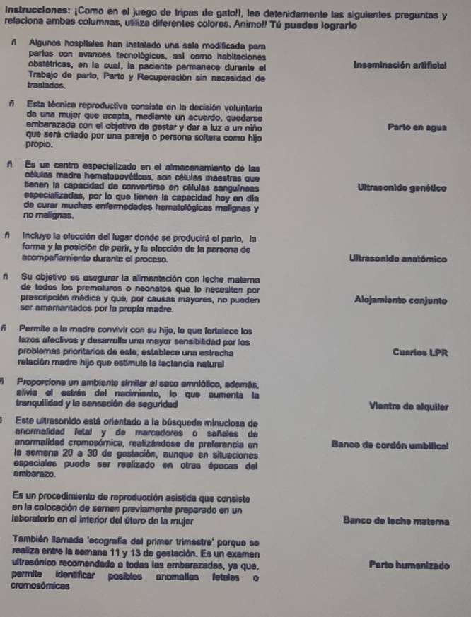 Instrucciones: ¡Como en el juego de tripas de gato!), lee detenidamente las siguientes preguntas y
relaciona ambas columnas, utiliza diferentes colores. Animo!! Tú puedes logrario
n Algunos hospitales han instalado una sala modificada para
parlos con avances tecnológicos, así como habitaciones
obstétricas, en la cual, la paciente permanece durante el Inseminación artificial
Trabajo de parto, Parto y Recuperación sin necesidad de
traslados.
ñ Esta técnica reproductiva consiste en la decisión voluntaria
de una mujer que acepta, mediante un acuerdo, quedarse
embarazada con el objetivo de gestar y dar a luz a un niño Parlo en agua
que será criado por una pareja o persona soltera como hijo
propio.
n Es un centro especializado en el almacenamiento de las
células madre hematopoyéticas, son células maestras que
tienen la capacidad de convertirse en células sanguineas  Ultrasonido genético
especializadas, por lo que tienen la capacidad hoy en dia
de curar muchas enfermedades hematológicas malignas y
no malignas.
f Incluye la elección del lugar donde se producirá el parto, la
forma y la posición de parir, y la elección de la persona de
acompañiamiento durante el proceso. Ultrasonido anatômico
n  Su objetivo es asegurar la alimentación con leche matera
de todos los prematuros o neonatos que lo necesiten por
prescripción médica y que, por causas mayores, no pueden Alojamiento conjunto
ser amamantados por la propla madre.
f Permite a la madre convivir con su hijo, to que fortalece los
lazos afectivos y desarrolla una mayor sensibilidad por los
problemas prioritarios de este; establece una estrecha Cuartes LPR
relación madre hijo que estimula la lactancia natural
Proporciona un ambiente similar el saco amniótico, además,
alivia el estrés del nacirianto, lo que aumenta la
tranquilidad y la sensación de seguridad Vientre de alquiler
Este ultrasonido está orientado a la búsqueda minuciosa de
normalidad fetal y de marcadores o sañales de
anormalidad cromosómica, realizândose de preferencia en Banco de cordón umbilical
la semana 20 a 30 de gestación, aunque en situaciones
especiales puede ser realizado en otras épocas del
embarazo.
Es un procedimiento de reproducción asistida que consiste
en la colocación de semen previamente preparado en un
laboratorio en el interior del útero de la mujer Banco de leche matera
También ilamada 'ecografía del primer trimestre' porque se
realiza entre la semana 11 y 13 de gestación. Es un examen
ultrasónico recomendado a todas las embarazadas, ya que, Parto humanizado
permite identificar posibles anomalias fetales o
cromosómicas