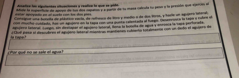 Analiza las siguientes situaciones y realiza lo que se pide. 
Mide la superficie de apoyo de tus dos zapatos y a partir de tu masa calcula tu peso y la presión que ejerces al 
estar apoyado en el suelo con los dos pies. 
Consigue una botella de plástico vacía, de refresco de litro y medio o de dos litros, y hazle un agujero lateral; 
con mucho cuidado, has un agujero en la tapa con una punta calentada al fuego. Desenrosca la tapa y cubre el 
agujero lateral. Luego, sin destapar el agujero lateral, llena la botella de agua y enrosca la tapa perforada. 
¿Qué pasa si descubres el agujero lateral mientras mantienes cubierto totalmente con un dedo el agujero de 
la tapa? 
¿Por qué no se sale el agua?