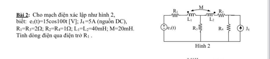 Cho mạch điện xác lập như hình 2,
biết: e_1(t)=15cos 100t[V];J_4=5A (nguồn DC),
R_1=R_3=2Omega ;R_2=R_4=1Omega ;L_1=L_2=40mH;M=20mH.
Tính dòng điện qua điện trở R_1.