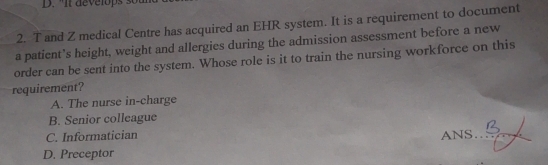 It develops s 
2. T and Z medical Centre has acquired an EHR system. It is a requirement to document
a patient’s height, weight and allergies during the admission assessment before a new
order can be sent into the system. Whose role is it to train the nursing workforce on this
requirement?
A. The nurse in-charge
B. Senior colleague
C. Informatician ANS_
D. Preceptor