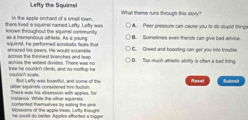 Lefty the Squirrel
What theme runs through this story?
In the apple orchard of a small town,
there lived a squirrel named Lefty. Lefty was A. Peer pressure can cause you to do stupid things
known throughout the squirrel community
as a tremendous athlete. As a young B. Sometimes even friends can give bad advice.
squirrel, he performed acrobatic feats that
amazed his peers. He would scramble C. Greed and boasting can get you into trouble.
across the thinnest branches and leap D. Too much athletic ability is often a bad thing.
across the widest divides. There was no
tree he couldn't climb, and no rooftop he
couldn't scale
But Lefty was boastful, and some of the Reset Submit
older squirrels considered him foolish.
There was his obsession with apples, for
instance. While the other squirrels
contented themselves by eating the pink 
blossoms of the apple trees, Lefty thought
he could do better. Apples afforded a bigger